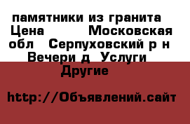 памятники из гранита › Цена ­ 100 - Московская обл., Серпуховский р-н, Вечери д. Услуги » Другие   